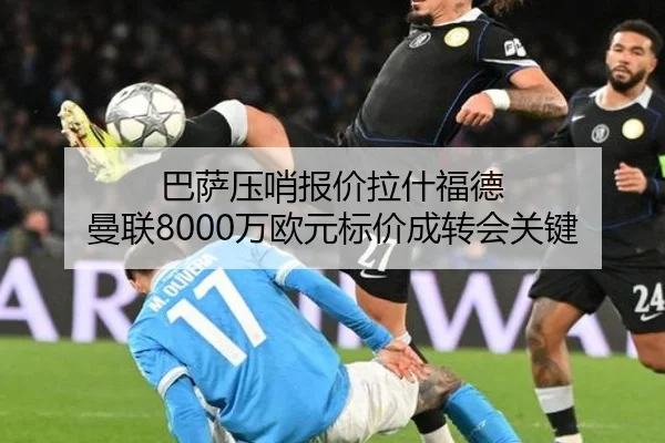 巴萨压哨报价拉什福德 曼联8000万欧元标价成转会关键